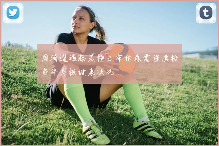 周琦遭遇膝盖撞击布伦森需谨慎检查半月板健康状况