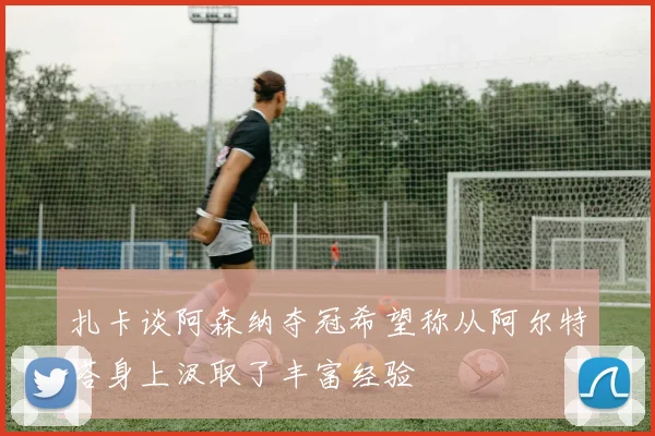 扎卡谈阿森纳夺冠希望称从阿尔特塔身上汲取了丰富经验