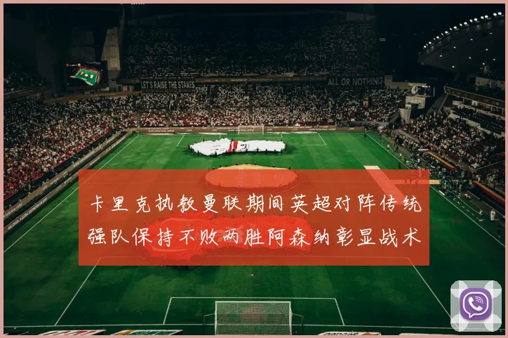 卡里克执教曼联期间英超对阵传统强队保持不败两胜阿森纳彰显战术智慧