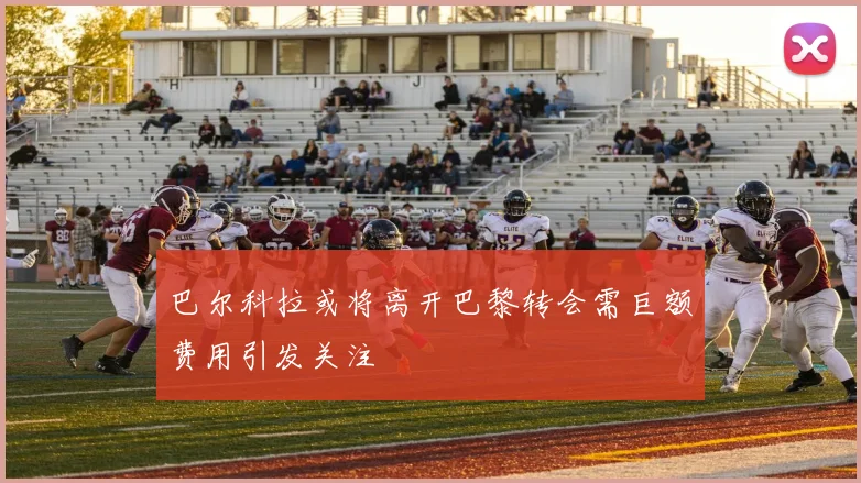 巴尔科拉或将离开巴黎转会需巨额费用引发关注