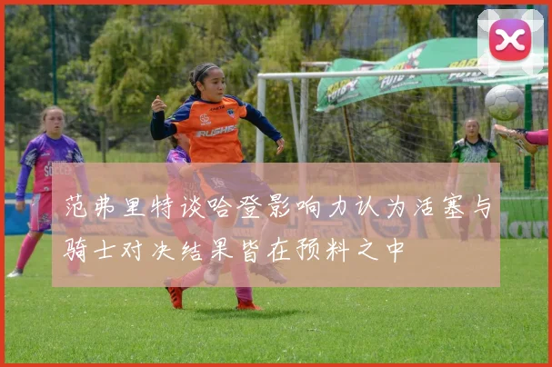范弗里特谈哈登影响力认为活塞与骑士对决结果皆在预料之中