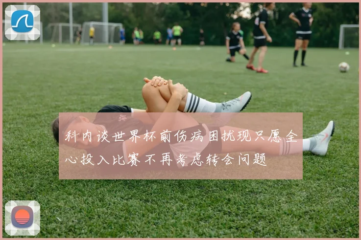 科内谈世界杯前伤病困扰现只愿全心投入比赛不再考虑转会问题