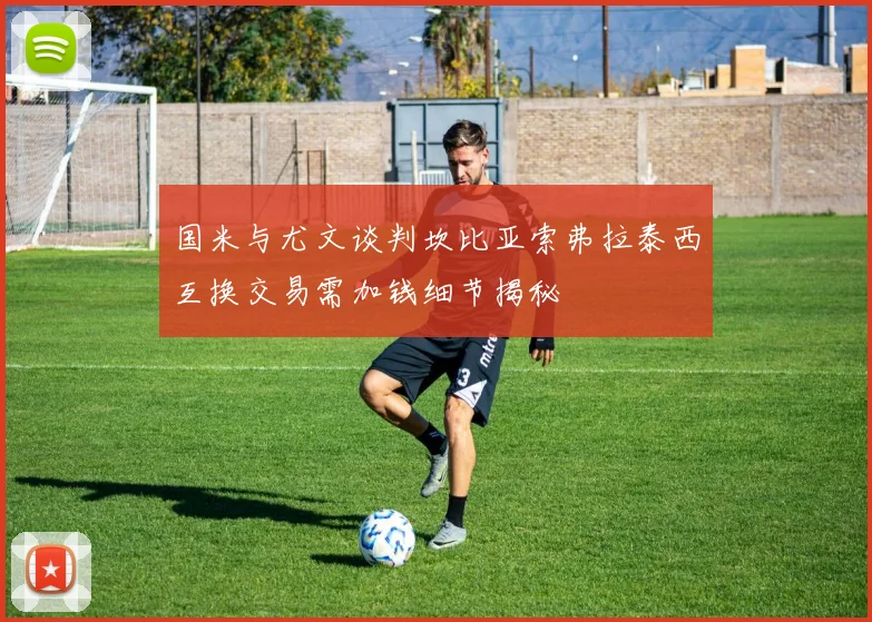 国米与尤文谈判坎比亚索弗拉泰西互换交易需加钱细节揭秘