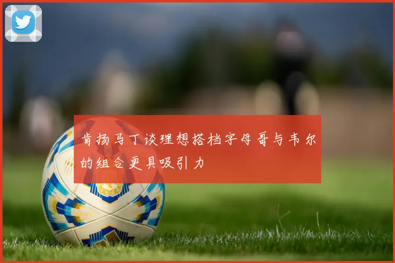 肯扬马丁谈理想搭档字母哥与韦尔的组合更具吸引力