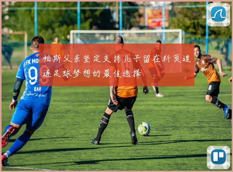 帕斯父亲坚定支持儿子留在科莫追逐足球梦想的最佳选择