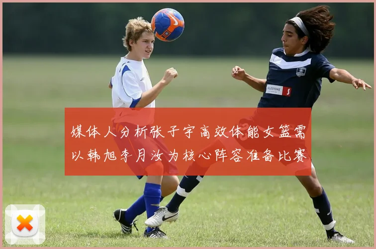 媒体人分析张子宇高效体能女篮需以韩旭李月汝为核心阵容准备比赛