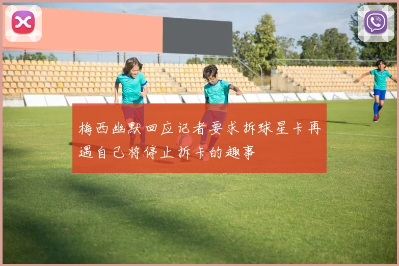 梅西幽默回应记者要求拆球星卡再遇自己将停止拆卡的趣事