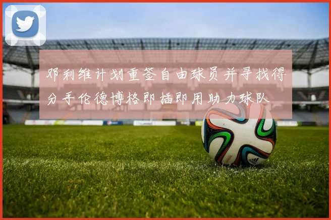 邓利维计划重签自由球员并寻找得分手伦德博格即插即用助力球队